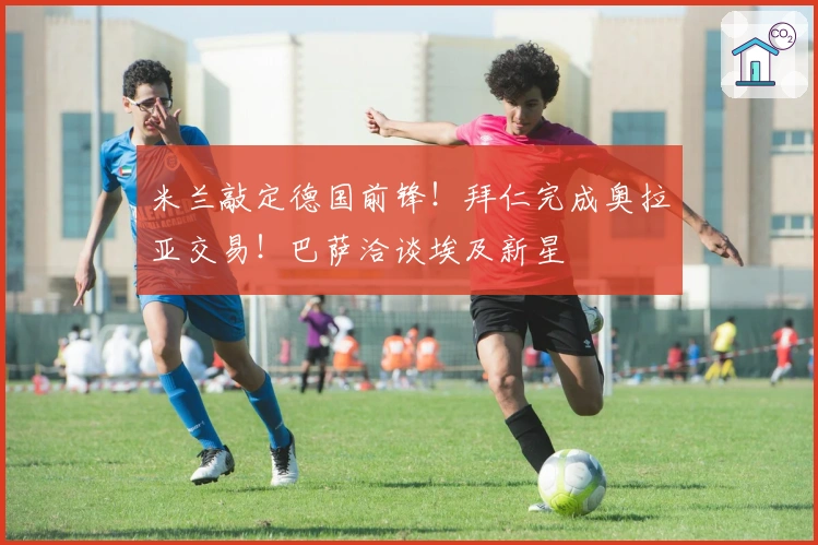 米兰敲定德国前锋！拜仁完成奥拉亚交易！巴萨洽谈埃及新星