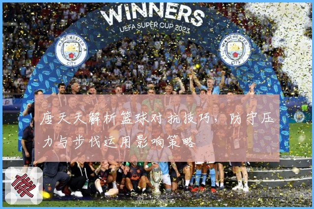 唐天天解析篮球对抗技巧，防守压力与步伐运用影响策略