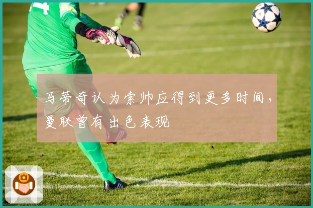 马蒂奇认为索帅应得到更多时间，曼联曾有出色表现